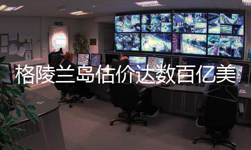 格陵兰岛估价达数百亿美元，巨大潜力与发展前景