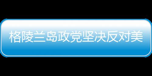 格陵兰岛政党坚决反对美国吞并企图