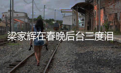 梁家辉在春晚后台三度泪洒舞台，岁月沉淀的感动与情感的真挚流露