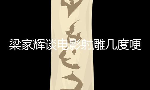 梁家辉谈电影射雕几度哽咽，深度剖析与真挚情感展现