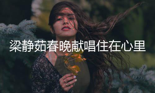 梁静茹春晚献唱住在心里的人，歌声中的深情与感动
