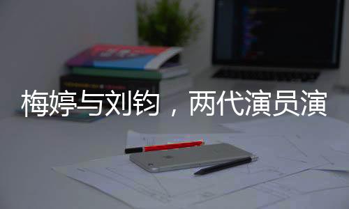 梅婷与刘钧，两代演员演绎父女情深