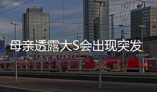 母亲透露大S会出现突发性呼吸困难，健康情况引发关注