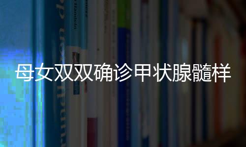 母女双双确诊甲状腺髓样癌，挑战与希望并存