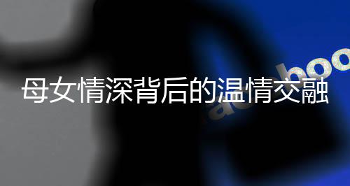 母女情深背后的温情交融，女子亲生母亲与继母亲如姐妹