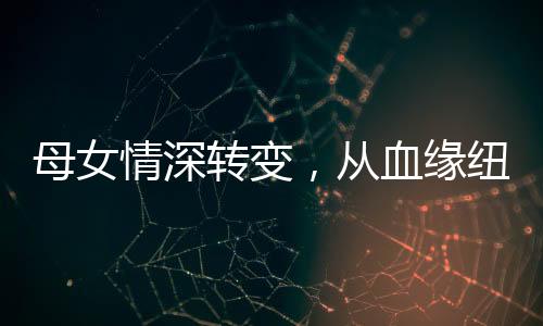 母女情深转变，从血缘纽带到真诚姐妹