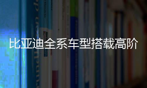 比亚迪全系车型搭载高阶智驾，引领智能驾驶新纪元