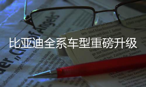 比亚迪全系车型重磅升级，搭载天神之眼高阶智驾引领智能出行新时代