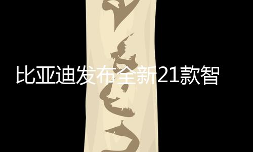 比亚迪发布全新21款智驾版车型，引领智能驾驶新纪元