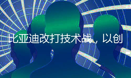 比亚迪改打技术战，以创新为引领，深度融合科技，迎来崭新发展阶段