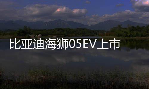比亚迪海狮05EV上市，售价亲民，仅需11.78万起