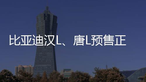 比亚迪汉L、唐L预售正式启动，瞩目新能源市场迎来新篇章