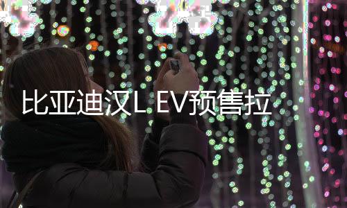 比亚迪汉L EV预售拉开帷幕，起步价27万元起