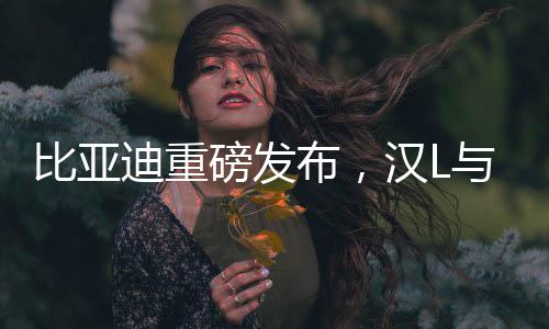 比亚迪重磅发布，汉L与唐L震撼登场，树立新能源SUV新标杆