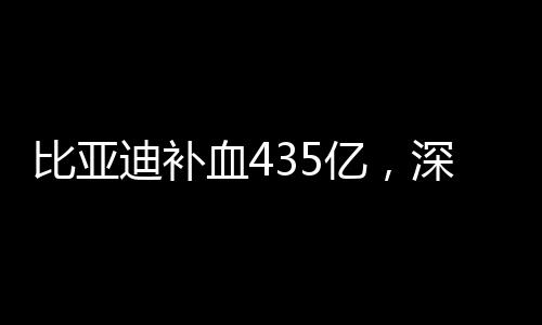 比亚迪补血435亿，深度探究其资本动作与行业影响