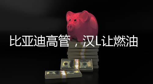 比亚迪高管，汉L让燃油车只剩情怀