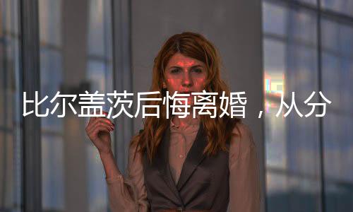 比尔盖茨后悔离婚，从分裂到反思的成长历程