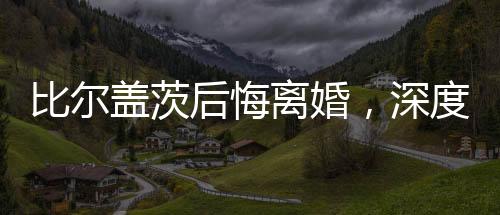比尔盖茨后悔离婚，深度解析与反思