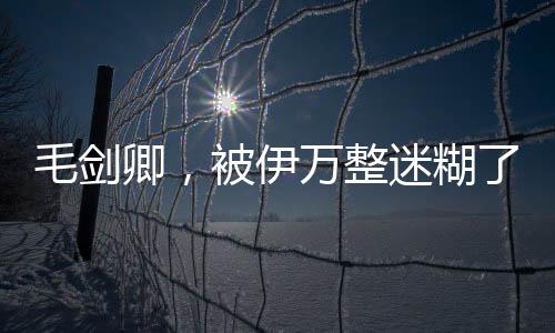 毛剑卿，被伊万整迷糊了