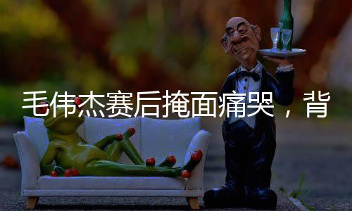 毛伟杰赛后掩面痛哭，背后隐藏的情感与故事