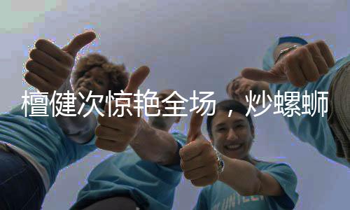 檀健次惊艳全场，炒螺蛳粉的魅力征服味蕾