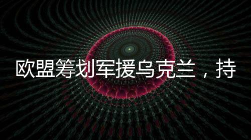 欧盟筹划军援乌克兰，持续援助与支持的角色日益凸显