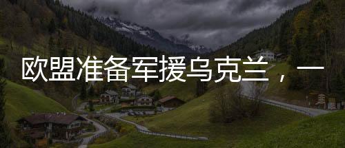 欧盟准备军援乌克兰，一场战略与道德的考量（分为十段探讨）
