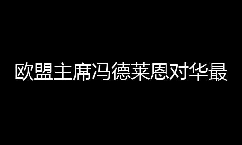 欧盟主席冯德莱恩对华最新表态，欧盟对华政策的新动向