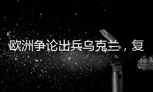 欧洲争论出兵乌克兰，复杂局势下的多重信号解读