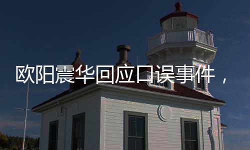 欧阳震华回应口误事件，澄清误会，展现真实态度