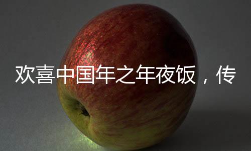欢喜中国年之年夜饭，传统与创新的融合盛宴