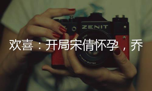 欢喜：开局宋倩怀孕，乔英子崩溃