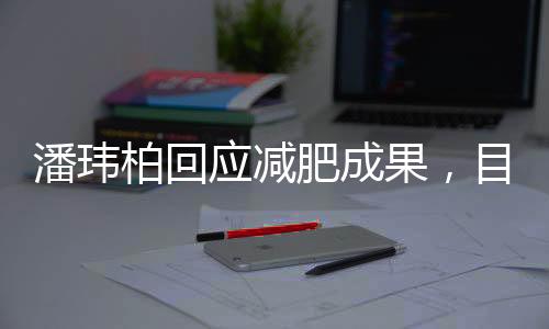 潘玮柏回应减肥成果，目标再减12斤，瘦身之路一二三四揭晓