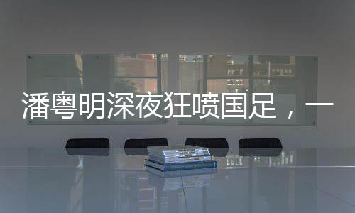 潘粤明深夜狂喷国足，一次引发的思考与热议