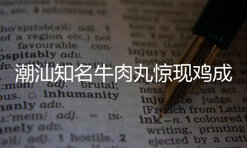 潮汕知名牛肉丸惊现鸡成分，引发消费者关注