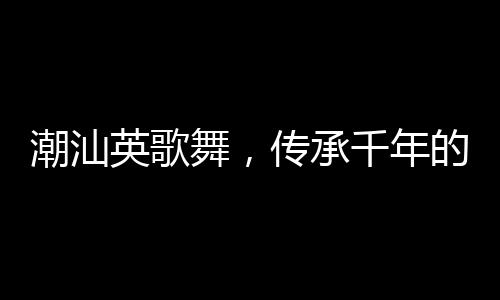 潮汕英歌舞，传承千年的文化盛宴来上分