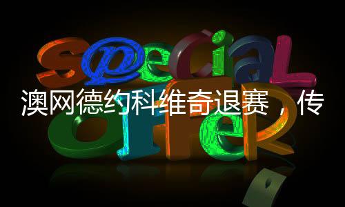 澳网德约科维奇退赛，传奇球员的意外决定