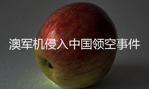 澳军机侵入中国领空事件揭秘