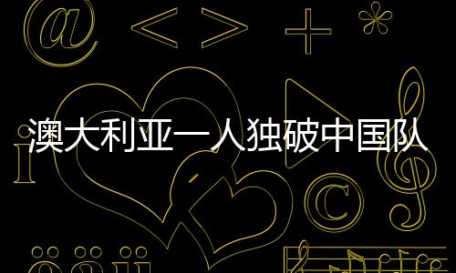 澳大利亚一人独破中国队后防线——一场精彩纷呈的体育盛事