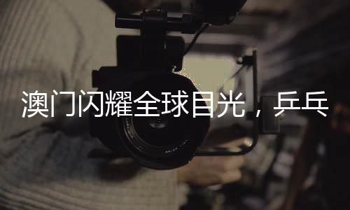 澳门闪耀全球目光，乒乓球世界杯盛宴即将启幕，精彩纷呈不容错过