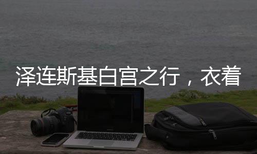 泽连斯基白宫之行，衣着背后的政治微妙
