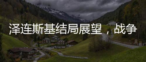 泽连斯基结局展望，战争与命运的无形博弈