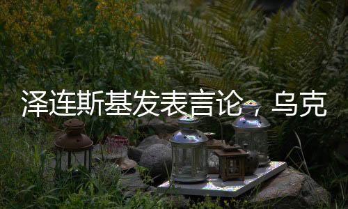 泽连斯基发表言论，乌克兰希望成为美国在亚太之外的首要优先事项