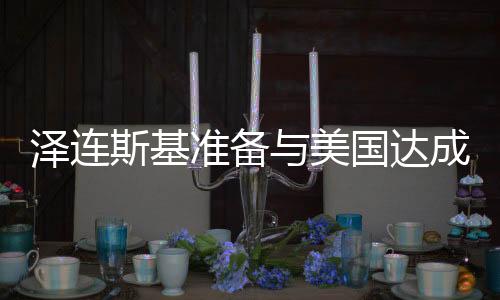 泽连斯基准备与美国达成协议，俄乌紧张局势迎来新转折？