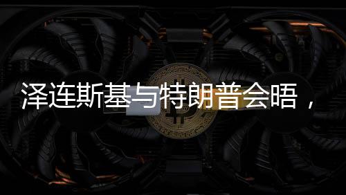 泽连斯基与特朗普会晤，焦点议题展望