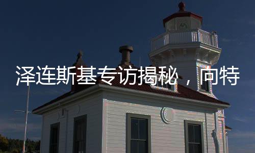 泽连斯基专访揭秘，向特朗普提出三大问题
