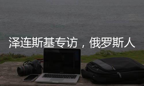 泽连斯基专访，俄罗斯人我只见普京