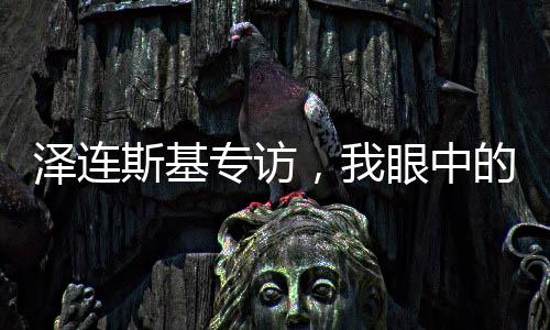 泽连斯基专访，我眼中的俄罗斯人，只有普京