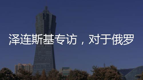泽连斯基专访，对于俄罗斯，我只见普京一人