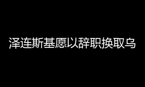 泽连斯基愿以辞职换取乌克兰加入北约，国家未来的博弈与抉择